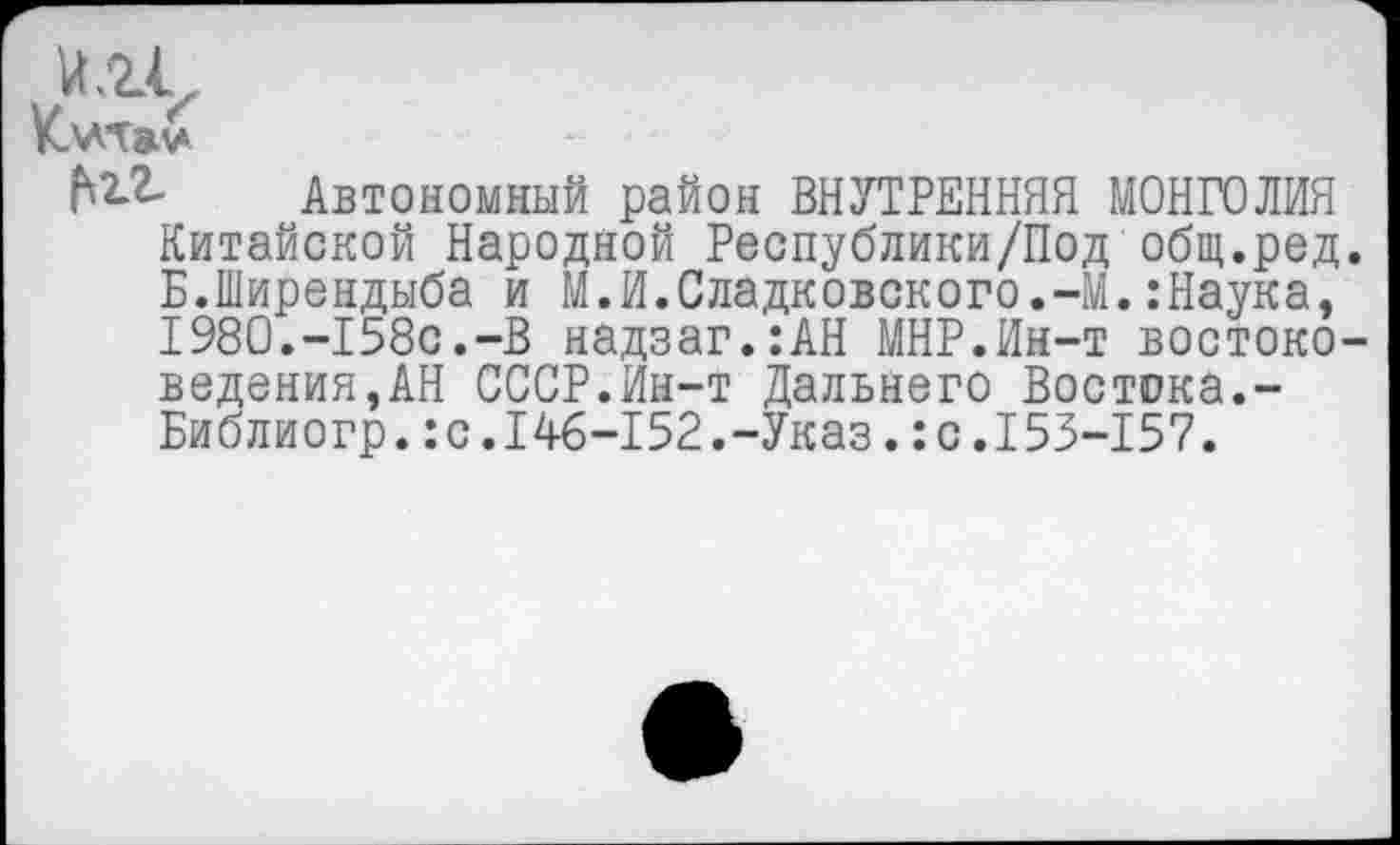 ﻿и.гс
Автономный район ВНУТРЕННЯЯ МОНГОЛИЯ Китайской Народной Республики/Под общ.ред. Б.Ширендыба и М.И.Сладковского.-М.:Наука, 1980.-158с.-В надзаг.:АН МНР.Ин-т востоко-ведения,АН СССР.Ин-т Дальнего Востока.-Библиогр.:с.146-152.-Указ.:с.153-157.